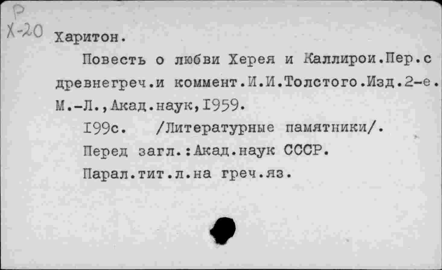 ﻿р
Харитон.
Повесть о любви Херея и Каллирои.Пер.с древнегреч .и коммент.И.И.Толстого.Изд.2-е.
М.-Л.,Акад.наук,1959.
199с. /Литературные памятники/.
Перед загл.:Акад.наук СССР.
Парал.тит.л.на греч.яз.